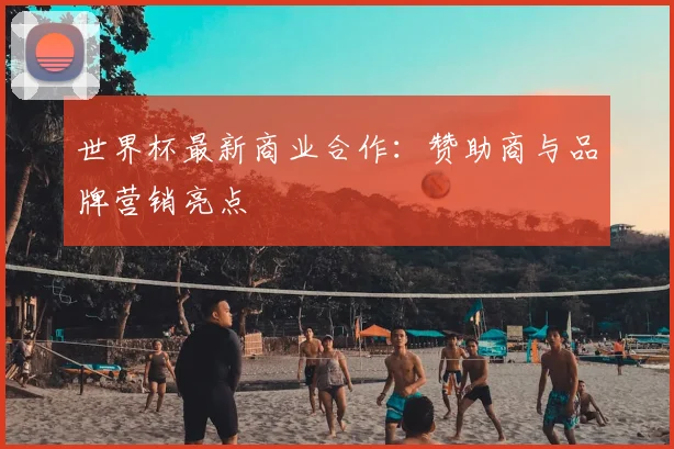 世界杯最新商业合作:赞助商与品牌营销亮点