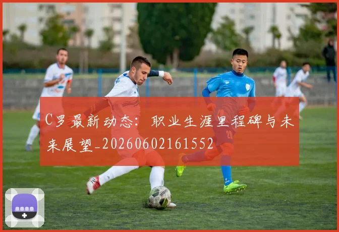 C罗最新动态：职业生涯里程碑与未来展望_20260602161552