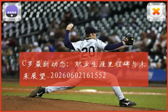 C罗最新动态：职业生涯里程碑与未来展望_20260602161552