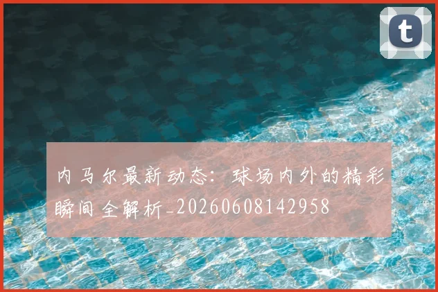 内马尔最新动态:球场内外的精彩瞬间全解析_20260608142958